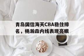 LOL英雄联盟下注平台_青岛国信海天CBA稳住排名，杨瀚森内线表现亮眼(cba青岛国信海天球员名单)