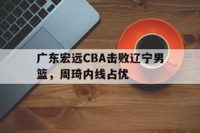 英雄联盟竞猜_广东宏远CBA击败辽宁男篮，周琦内线占优(广东宏远cba击败辽宁男篮,周琦内线占优势了吗)
